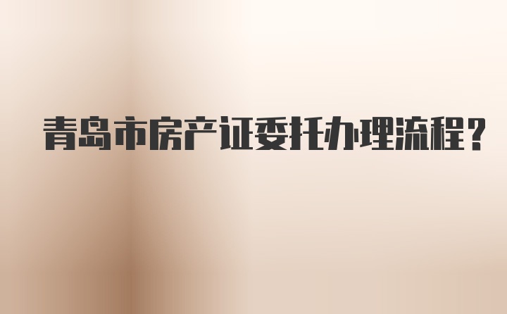 青岛市房产证委托办理流程？