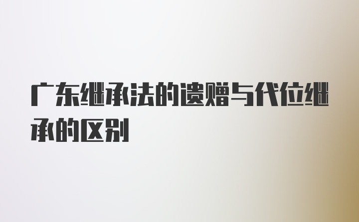 广东继承法的遗赠与代位继承的区别