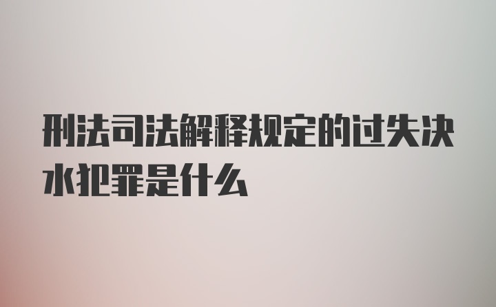 刑法司法解释规定的过失决水犯罪是什么