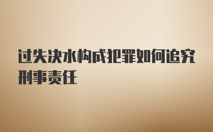 过失决水构成犯罪如何追究刑事责任