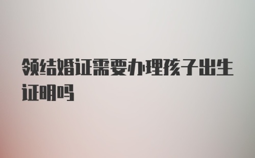 领结婚证需要办理孩子出生证明吗