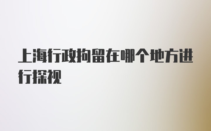 上海行政拘留在哪个地方进行探视