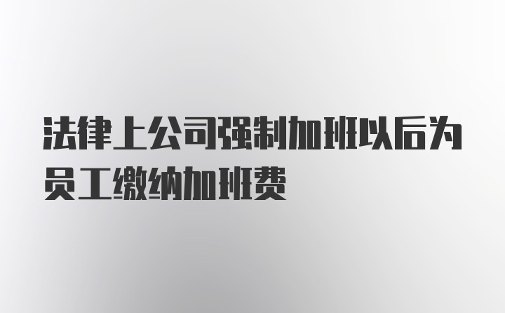 法律上公司强制加班以后为员工缴纳加班费