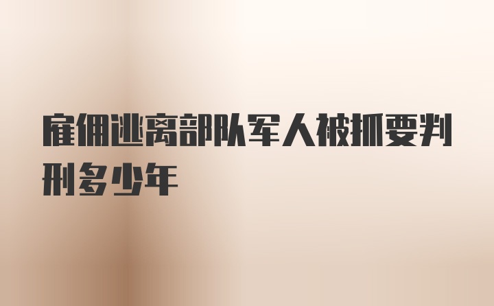 雇佣逃离部队军人被抓要判刑多少年