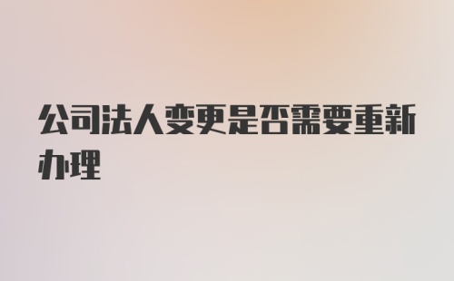 公司法人变更是否需要重新办理