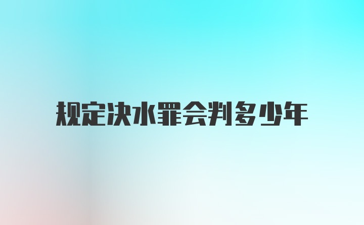 规定决水罪会判多少年