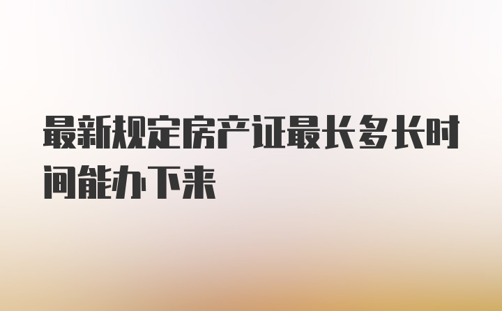 最新规定房产证最长多长时间能办下来