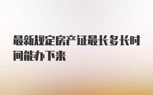 最新规定房产证最长多长时间能办下来