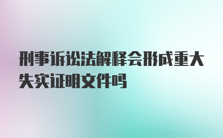 刑事诉讼法解释会形成重大失实证明文件吗