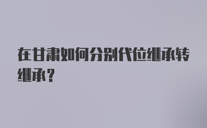 在甘肃如何分别代位继承转继承？