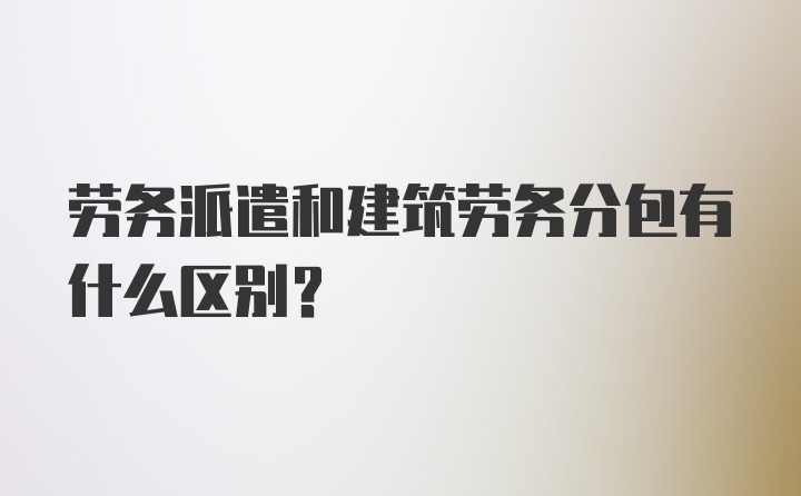 劳务派遣和建筑劳务分包有什么区别？