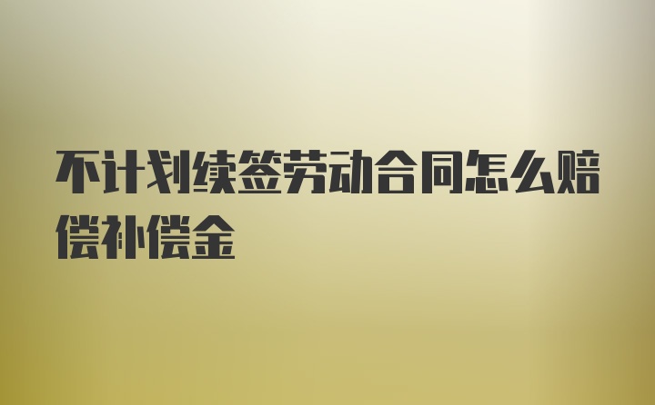 不计划续签劳动合同怎么赔偿补偿金