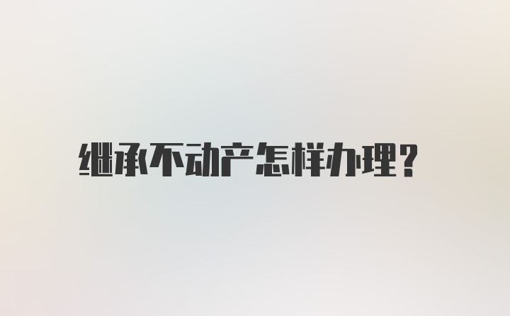 继承不动产怎样办理？