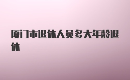 厦门市退休人员多大年龄退休