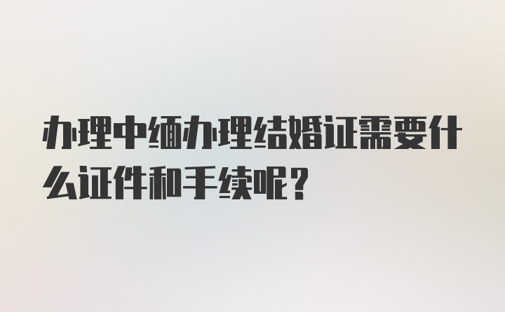 办理中缅办理结婚证需要什么证件和手续呢？