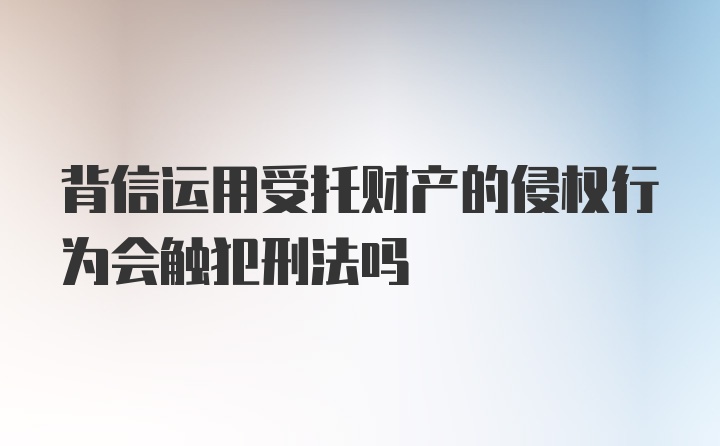 背信运用受托财产的侵权行为会触犯刑法吗