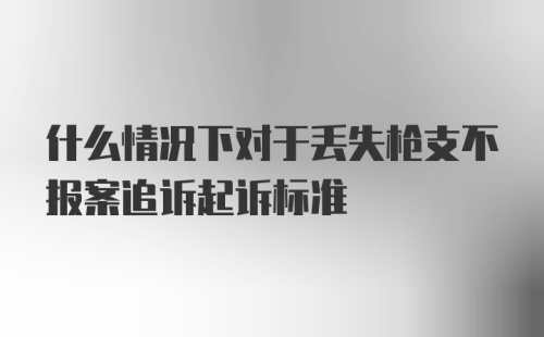 什么情况下对于丢失枪支不报案追诉起诉标准