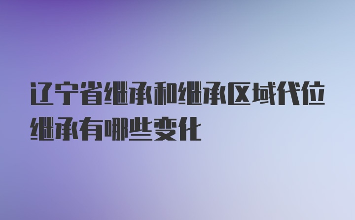 辽宁省继承和继承区域代位继承有哪些变化