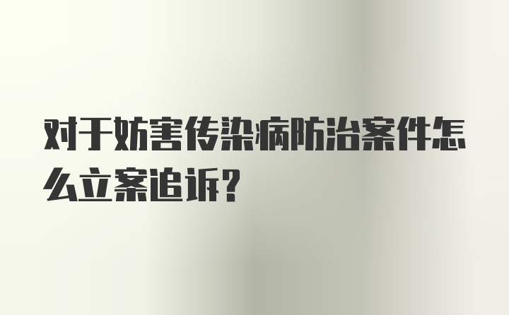 对于妨害传染病防治案件怎么立案追诉？