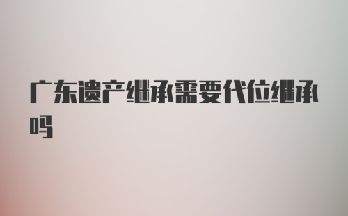 广东遗产继承需要代位继承吗