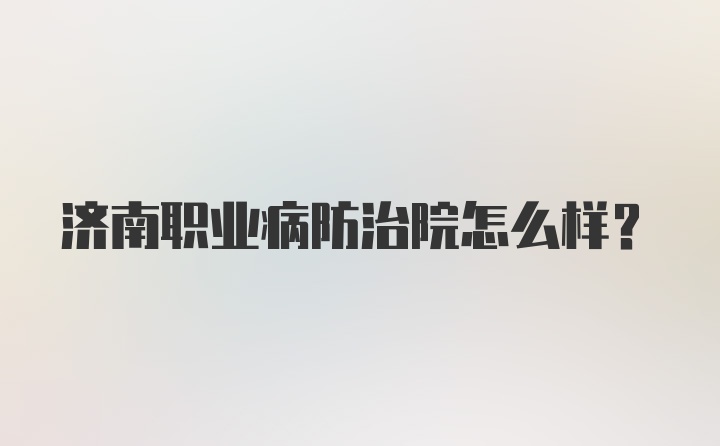 济南职业病防治院怎么样？