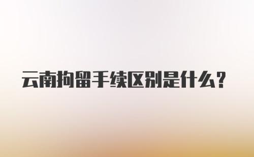 云南拘留手续区别是什么？