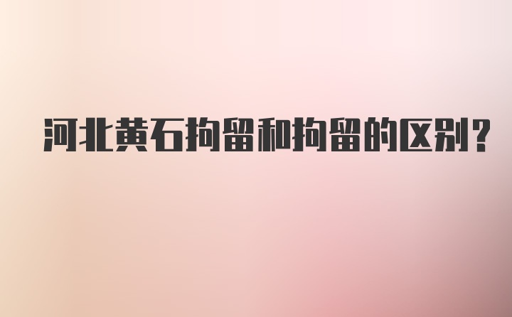 河北黄石拘留和拘留的区别？