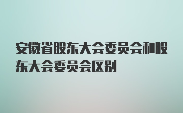 安徽省股东大会委员会和股东大会委员会区别