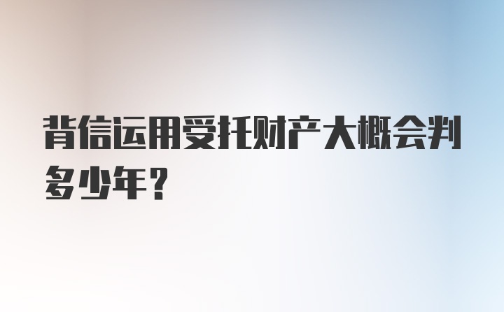 背信运用受托财产大概会判多少年？