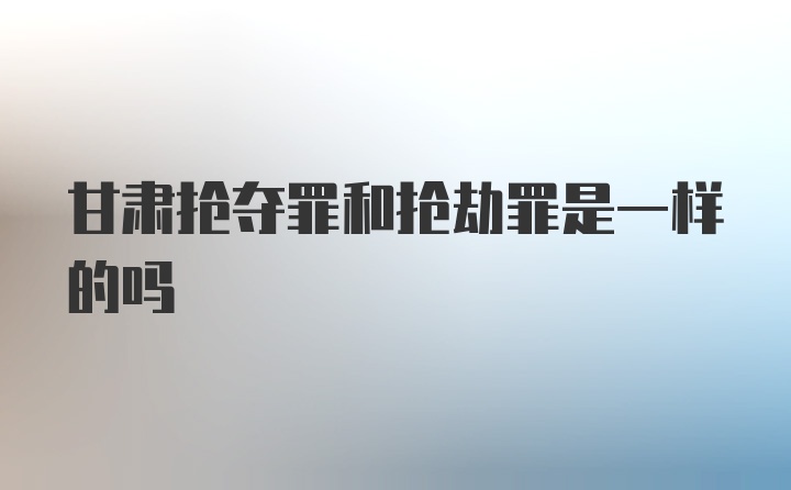 甘肃抢夺罪和抢劫罪是一样的吗