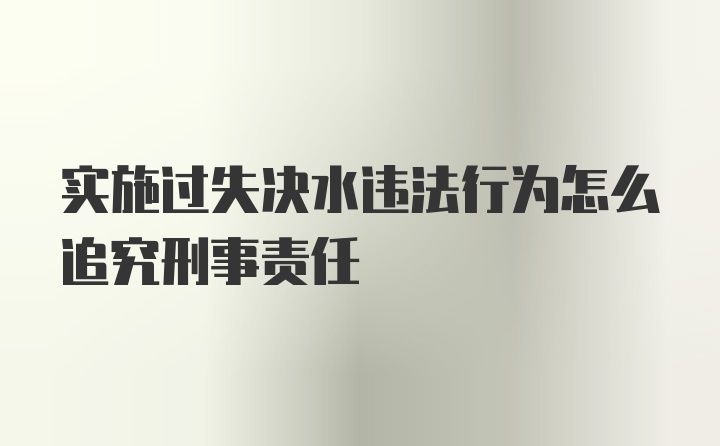 实施过失决水违法行为怎么追究刑事责任