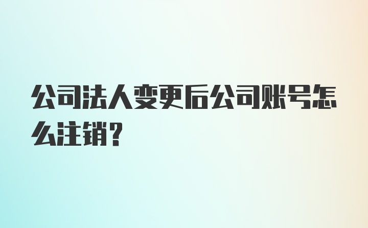 公司法人变更后公司账号怎么注销？