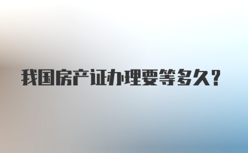 我国房产证办理要等多久？