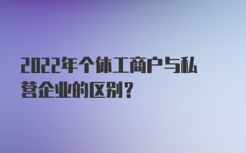 2022年个体工商户与私营企业的区别？