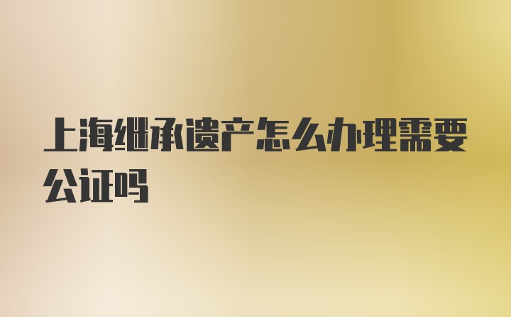 上海继承遗产怎么办理需要公证吗