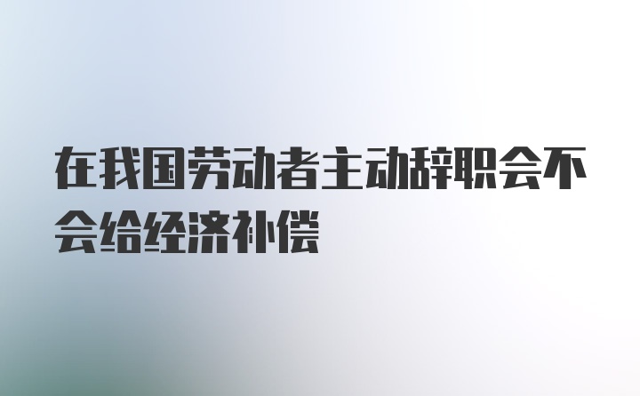 在我国劳动者主动辞职会不会给经济补偿