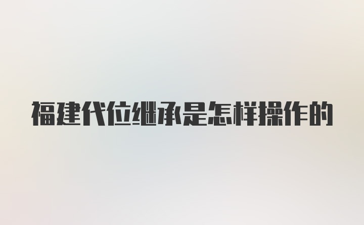 福建代位继承是怎样操作的