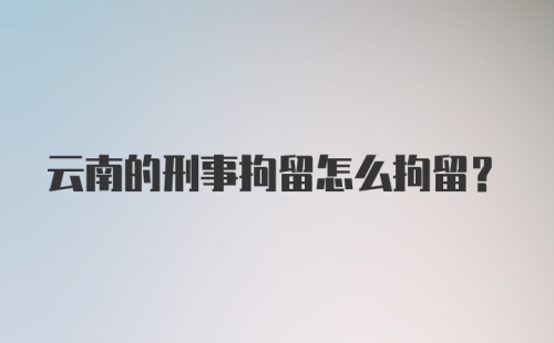 云南的刑事拘留怎么拘留？