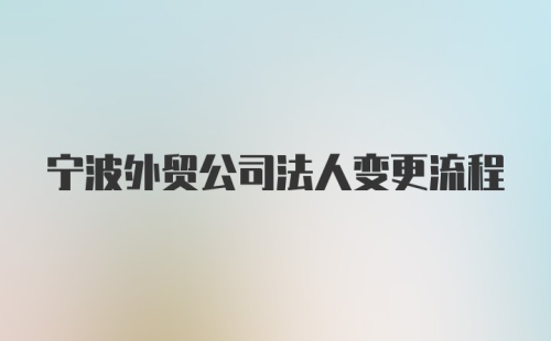 宁波外贸公司法人变更流程