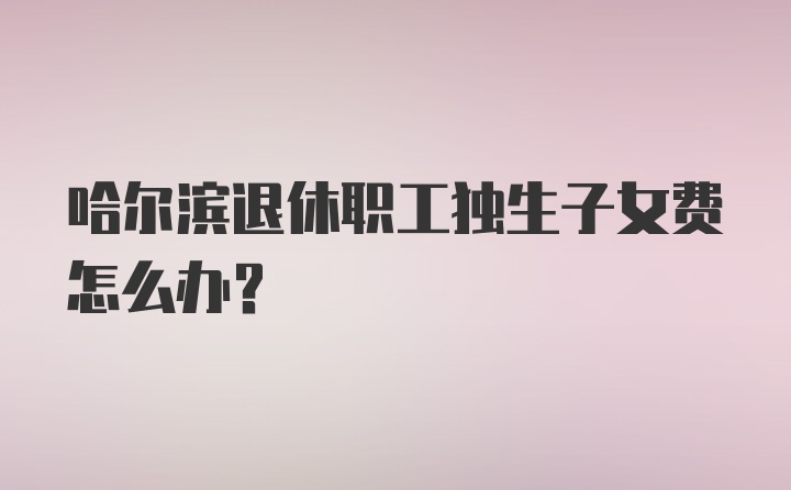 哈尔滨退休职工独生子女费怎么办?