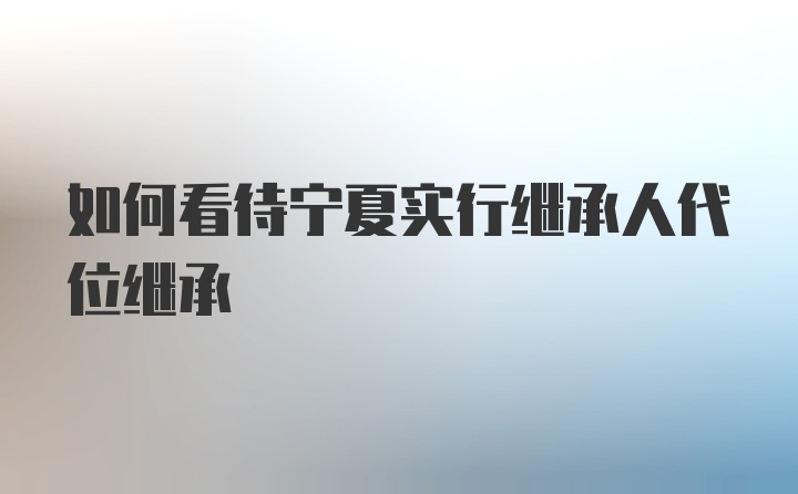 如何看待宁夏实行继承人代位继承