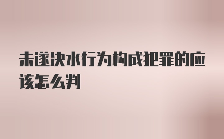 未遂决水行为构成犯罪的应该怎么判