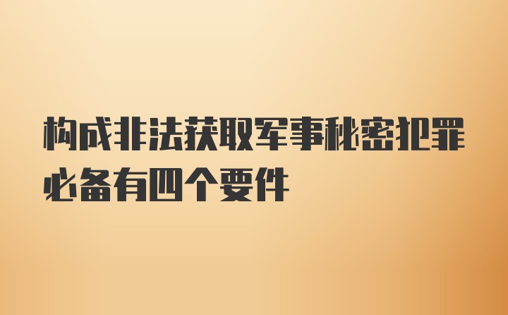 构成非法获取军事秘密犯罪必备有四个要件