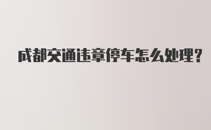 成都交通违章停车怎么处理?