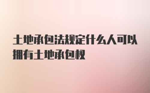 土地承包法规定什么人可以拥有土地承包权