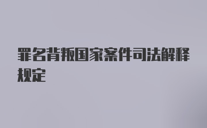 罪名背叛国家案件司法解释规定