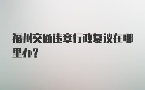 福州交通违章行政复议在哪里办?