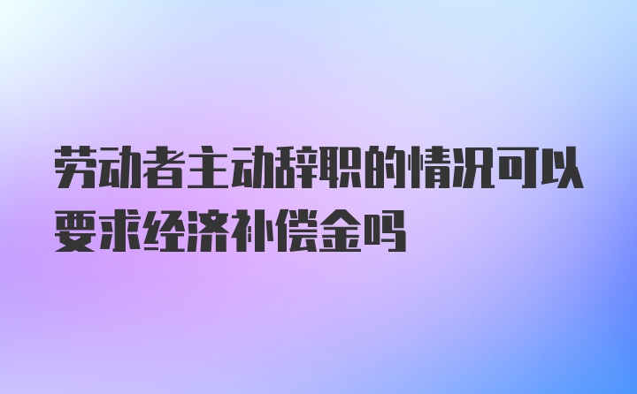 劳动者主动辞职的情况可以要求经济补偿金吗