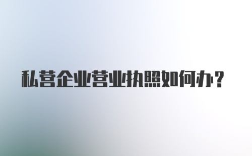 私营企业营业执照如何办？