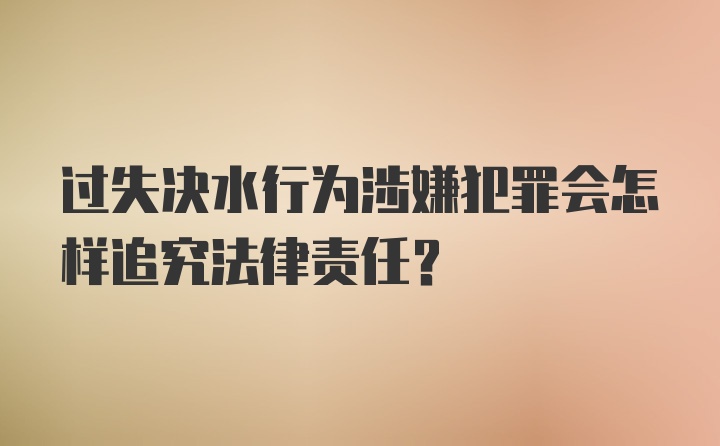 过失决水行为涉嫌犯罪会怎样追究法律责任？